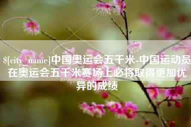 益阳中国奥运会五千米-中国运动员在奥运会五千米赛场上必将取得更加优异的成绩