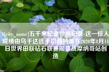 益阳五千米纪录世界纪录-这一惊人成绩由乌干达选手切普特盖在2020年8月14日世界田联钻石联赛揭幕战摩纳哥站创造