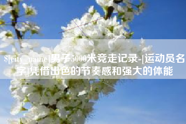 益阳男子5000米竞走记录-[运动员名字]凭借出色的节奏感和强大的体能