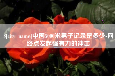 益阳中国5000米男子记录是多少-向终点发起强有力的冲击