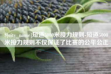 益阳短道5000米接力规则-短道5000米接力规则不仅保证了比赛的公平公正