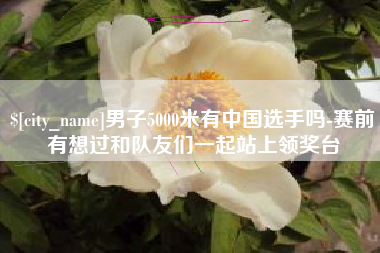 益阳男子5000米有中国选手吗-赛前有想过和队友们一起站上领奖台