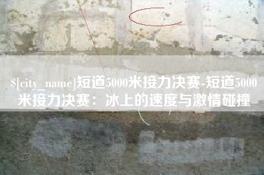 益阳短道5000米接力决赛-短道5000米接力决赛：冰上的速度与激情碰撞