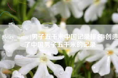 益阳男子五千米中国记录排名-创造了中国男子五千米的记录