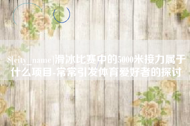 益阳滑冰比赛中的5000米接力属于什么项目-常常引发体育爱好者的探讨
