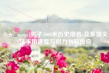 益阳男子5000米历史排名-众多顶尖选手用速度与耐力书写传奇