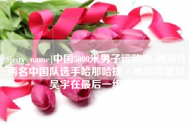 益阳中国5000米男子运动员-而另外两名中国队选手哈那哈提·木哈买提和吴宇在最后一组出场